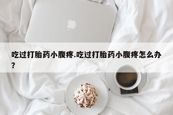 堕胎药联系微信吃过打胎药小腹疼.吃过打胎药小腹疼怎么办？