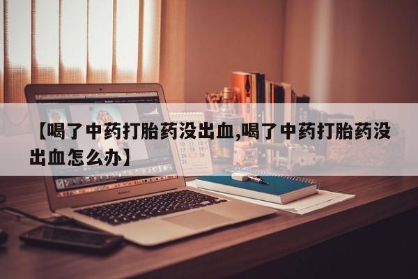 堕胎药联系微信【喝了中药打胎药没出血,喝了中药打胎药没出血怎么办】