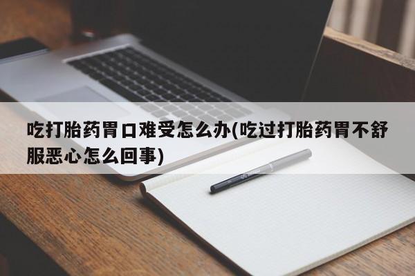 堕胎药联系微信吃打胎药胃口难受怎么办(吃过打胎药胃不舒服恶心怎么回事)