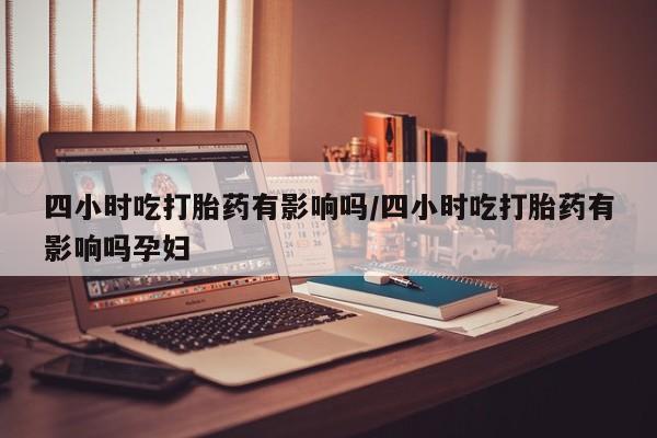堕胎药联系微信四小时吃打胎药有影响吗/四小时吃打胎药有影响吗孕妇