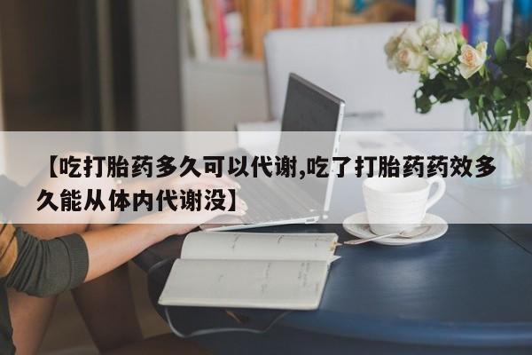 堕胎药联系微信【吃打胎药多久可以代谢,吃了打胎药药效多久能从体内代谢没】