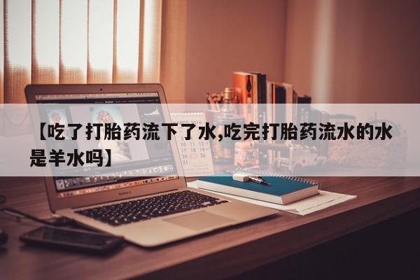 堕胎药联系微信【吃了打胎药流下了水,吃完打胎药流水的水是羊水吗】