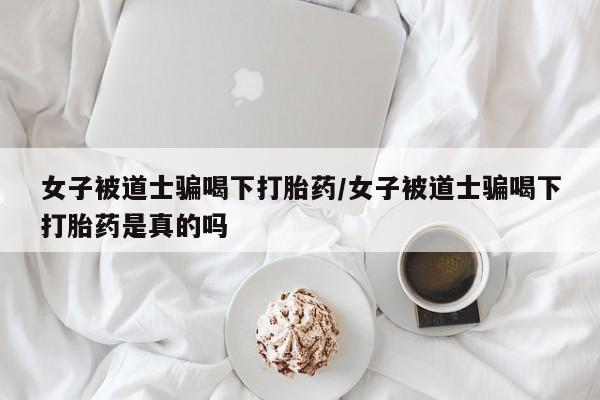 堕胎药联系微信女子被道士骗喝下打胎药/女子被道士骗喝下打胎药是真的吗