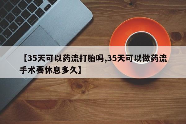 堕胎药联系微信【35天可以药流打胎吗,35天可以做药流手术要休息多久】