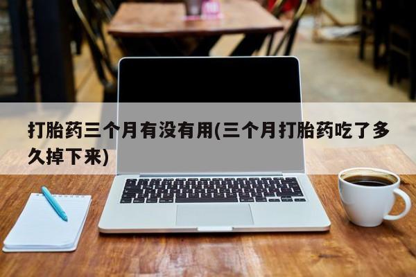 堕胎药联系微信打胎药三个月有没有用(三个月打胎药吃了多久掉下来)