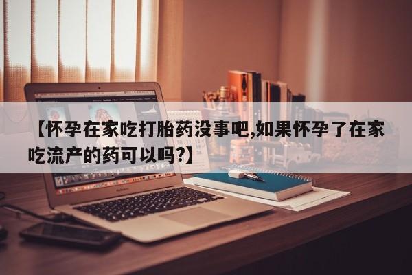 堕胎药联系微信【怀孕在家吃打胎药没事吧,如果怀孕了在家吃流产的药可以吗?】