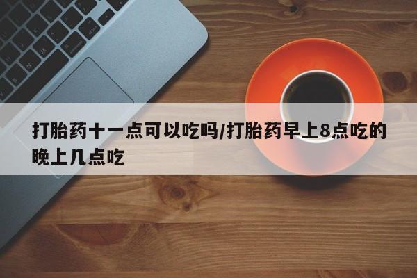 堕胎药联系微信打胎药十一点可以吃吗/打胎药早上8点吃的晚上几点吃