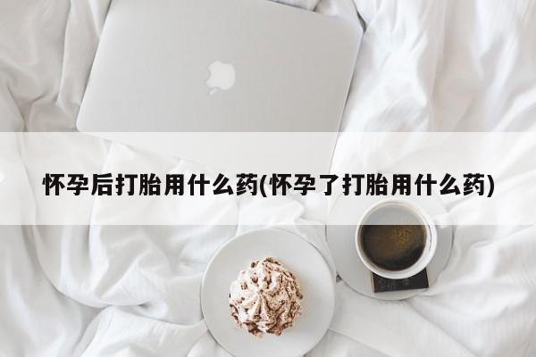 堕胎药联系微信怀孕后打胎用什么药(怀孕了打胎用什么药)