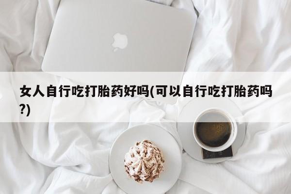 堕胎药联系微信女人自行吃打胎药好吗(可以自行吃打胎药吗?)