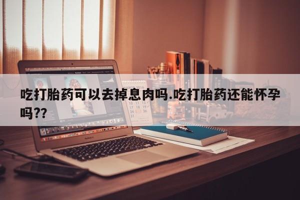 堕胎药联系微信吃打胎药可以去掉息肉吗.吃打胎药还能怀孕吗?？