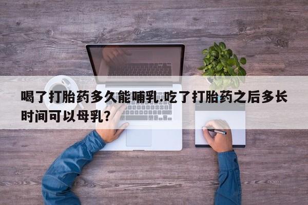 堕胎药联系微信喝了打胎药多久能哺乳.吃了打胎药之后多长时间可以母乳？
