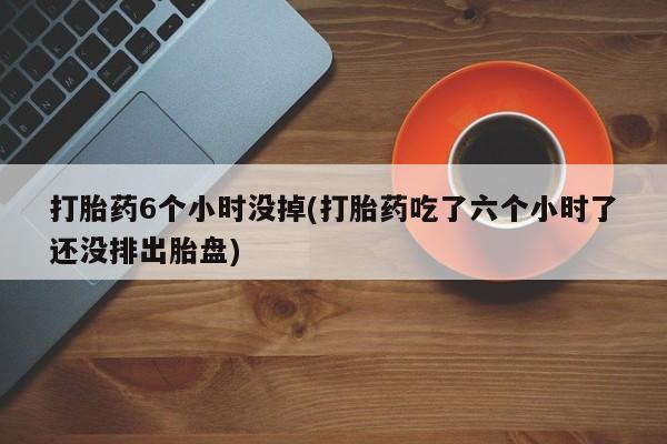 堕胎药联系微信打胎药6个小时没掉(打胎药吃了六个小时了还没排出胎盘)