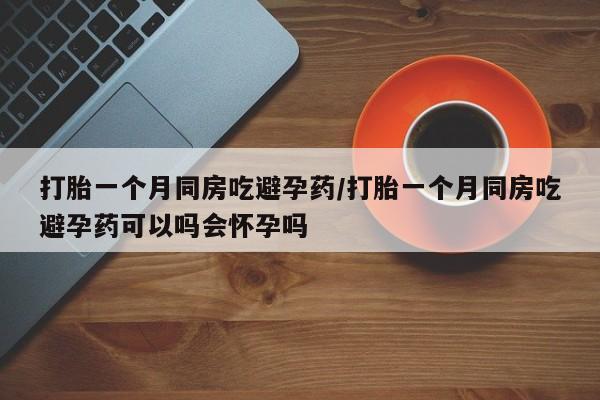 堕胎药联系微信打胎一个月同房吃避孕药/打胎一个月同房吃避孕药可以吗会怀孕吗