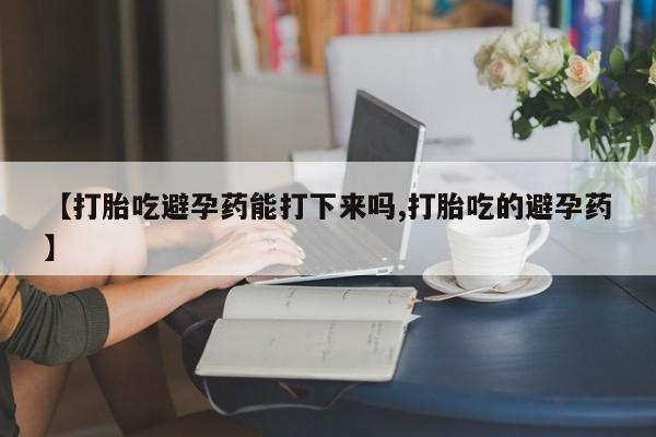 堕胎药联系微信【打胎吃避孕药能打下来吗,打胎吃的避孕药】
