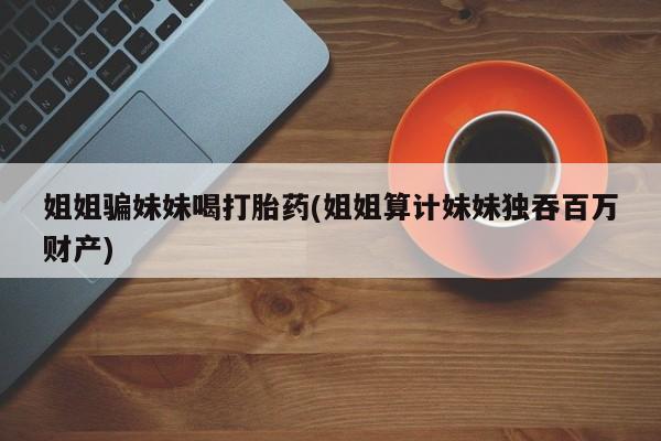 堕胎药联系微信姐姐骗妹妹喝打胎药(姐姐算计妹妹独吞百万财产)