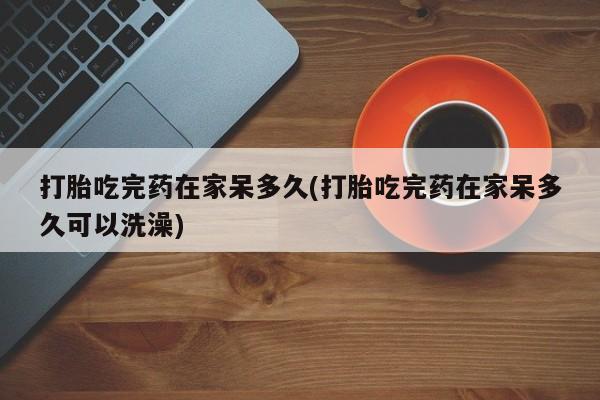 堕胎药联系微信打胎吃完药在家呆多久(打胎吃完药在家呆多久可以洗澡)