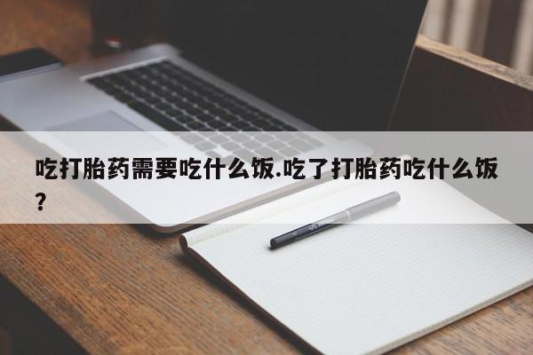 堕胎药联系微信吃打胎药需要吃什么饭.吃了打胎药吃什么饭？