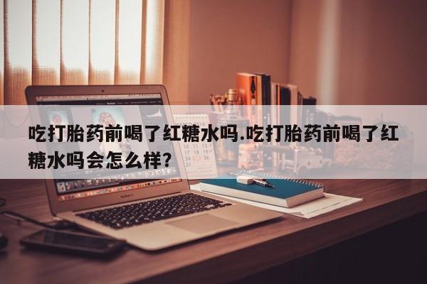堕胎药联系微信吃打胎药前喝了红糖水吗.吃打胎药前喝了红糖水吗会怎么样？