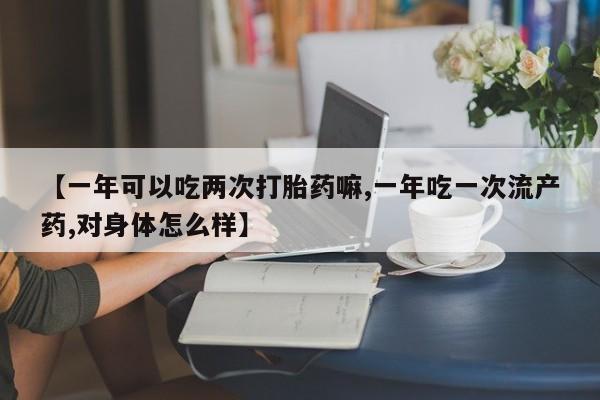 堕胎药联系微信【一年可以吃两次打胎药嘛,一年吃一次流产药,对身体怎么样】