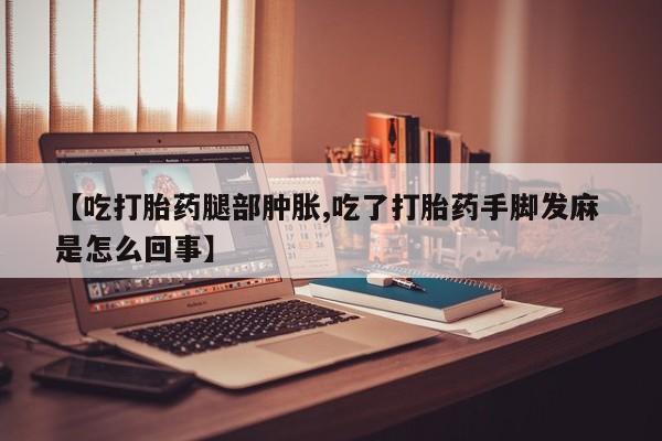 堕胎药联系微信【吃打胎药腿部肿胀,吃了打胎药手脚发麻 是怎么回事】