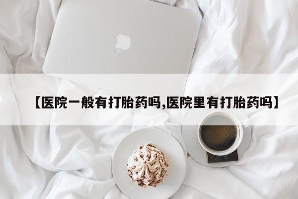 堕胎药联系微信【医院一般有打胎药吗,医院里有打胎药吗】