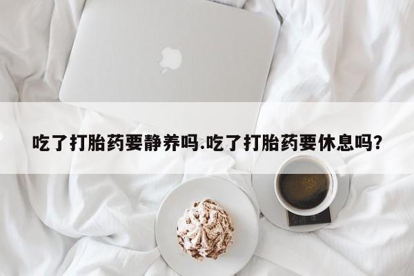 堕胎药联系微信吃了打胎药要静养吗.吃了打胎药要休息吗？