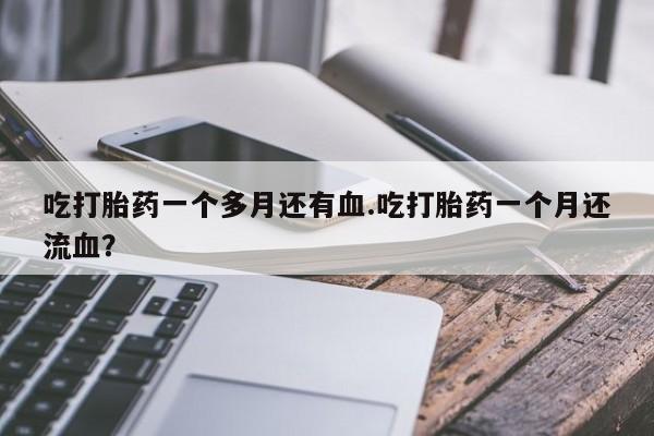 堕胎药联系微信吃打胎药一个多月还有血.吃打胎药一个月还流血？