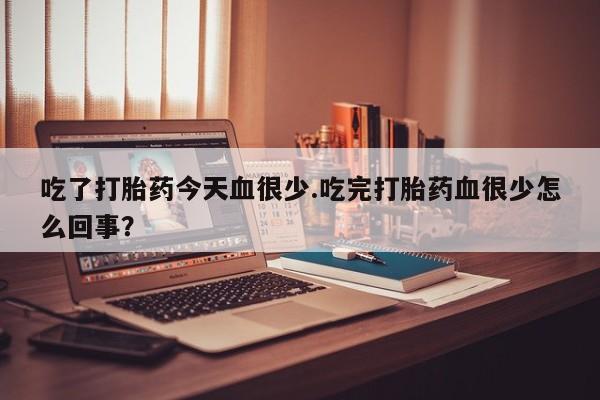 堕胎药联系微信吃了打胎药今天血很少.吃完打胎药血很少怎么回事？