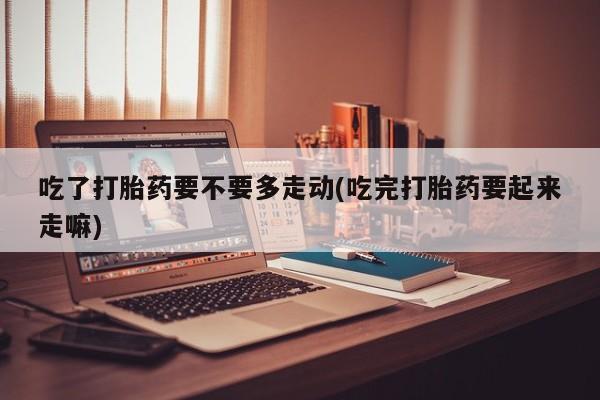 堕胎药联系微信吃了打胎药要不要多走动(吃完打胎药要起来走嘛)