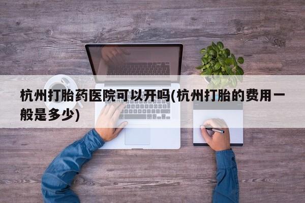 堕胎药联系微信杭州打胎药医院可以开吗(杭州打胎的费用一般是多少)