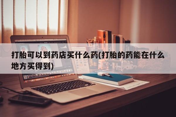 堕胎药联系微信打胎可以到药店买什么药(打胎的药能在什么地方买得到)