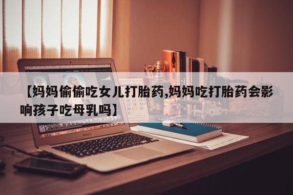 堕胎药联系微信【妈妈偷偷吃女儿打胎药,妈妈吃打胎药会影响孩子吃母乳吗】