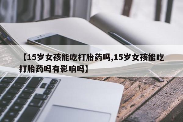 堕胎药联系微信【15岁女孩能吃打胎药吗,15岁女孩能吃打胎药吗有影响吗】