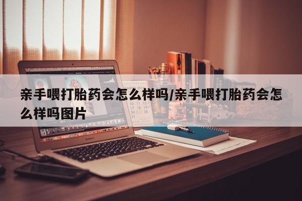 堕胎药联系微信亲手喂打胎药会怎么样吗/亲手喂打胎药会怎么样吗图片